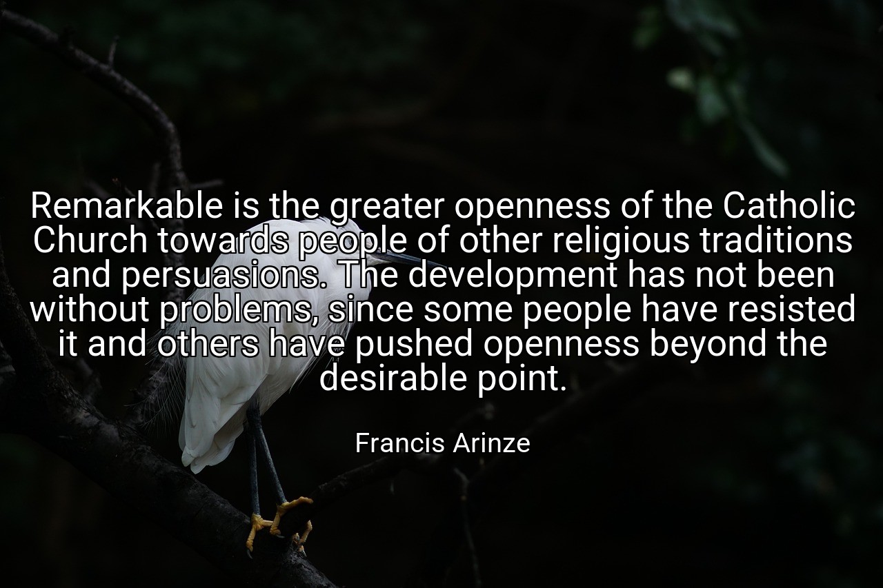 Remarkable is the greater openness of the Catholic Church towards people of other religious traditions and persuasions. The development has not been without problems, since some people have resisted it and others have pushed openness beyond the desirable point. - Francis Arinze