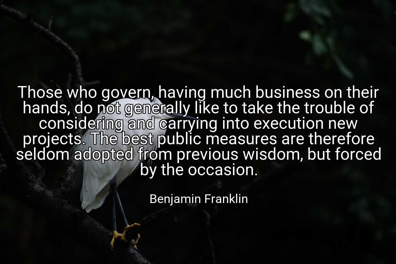 Those who govern, having much business on their hands, do not generally like to take the trouble of considering and carrying into execution new projects. The best public measures are therefore seldom adopted from previous wisdom, but forced by the occasion. - Benjamin Franklin