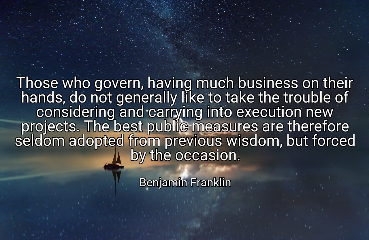Those who govern, having much business on their hands, do not generally like to take the trouble of considering and carrying into execution new projects. The best public measures are therefore seldom adopted from previous wisdom, but forced by the occasion. - Benjamin Franklin