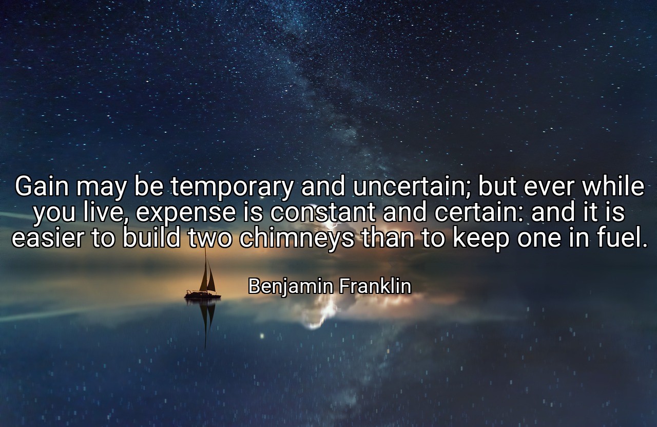 Gain may be temporary and uncertain; but ever while you live, expense is constant and certain: and it is easier to build two chimneys than to keep one in fuel. - Benjamin Franklin