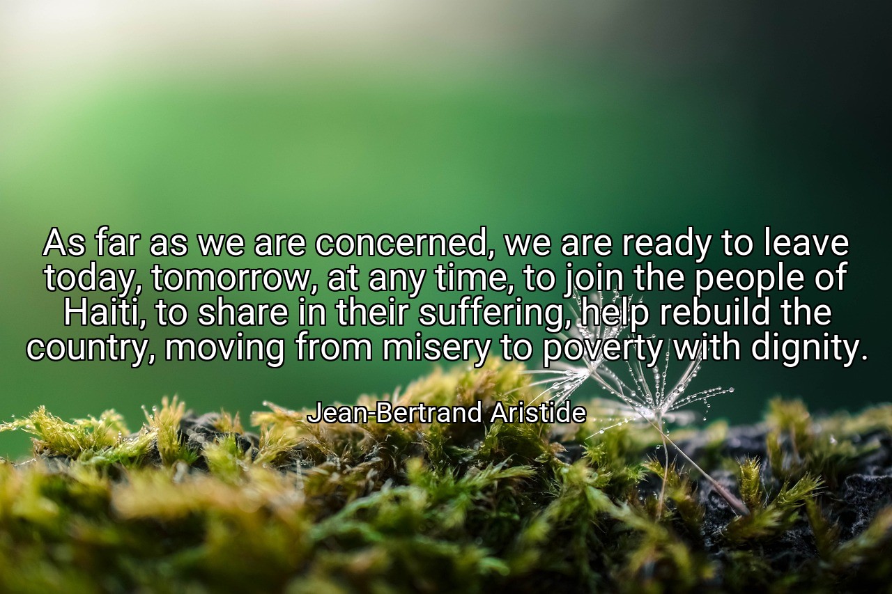 As far as we are concerned, we are ready to leave today, tomorrow, at any time, to join the people of Haiti, to share in their suffering, help rebuild the country, moving from misery to poverty with dignity. - Jean-Bertrand Aristide