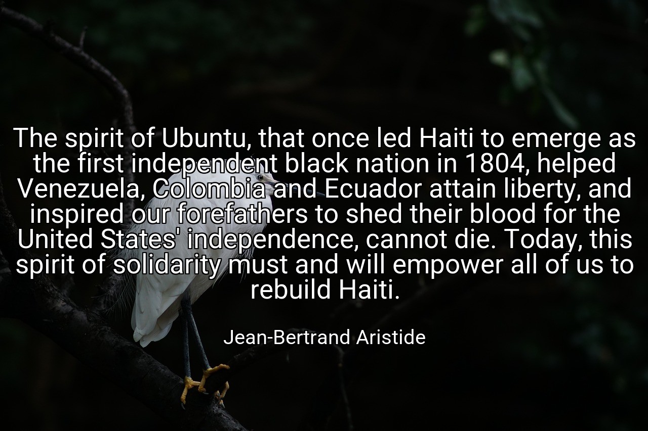The spirit of Ubuntu, that once led Haiti to emerge as the first independent black nation in 1804, helped Venezuela, Colombia and Ecuador attain liberty, and inspired our forefathers to shed their blood for the United States' independence, cannot die. Today, this spirit of solidarity must and will empower all of us to rebuild Haiti. - Jean-Bertrand Aristide