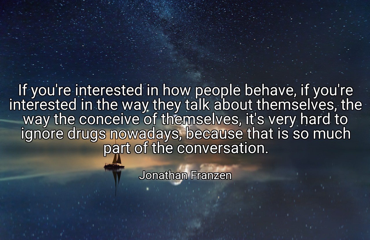 If you're interested in how people behave, if you're interested in the way they talk about themselves, the way the conceive of themselves, it's very hard to ignore drugs nowadays, because that is so much part of the conversation. - Jonathan Franzen