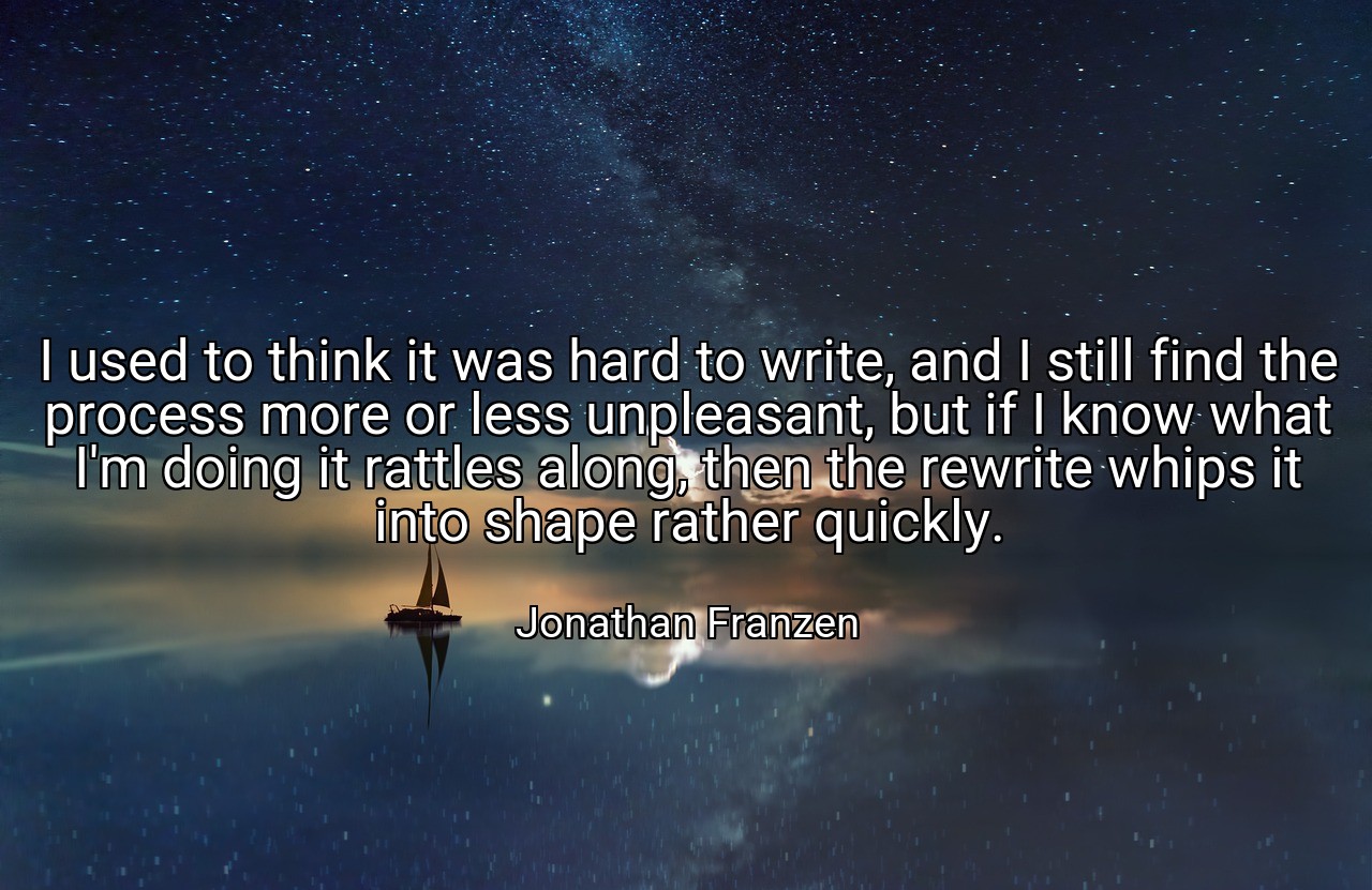 I used to think it was hard to write, and I still find the process more or less unpleasant, but if I know what I'm doing it rattles along, then the rewrite whips it into shape rather quickly. - Jonathan Franzen