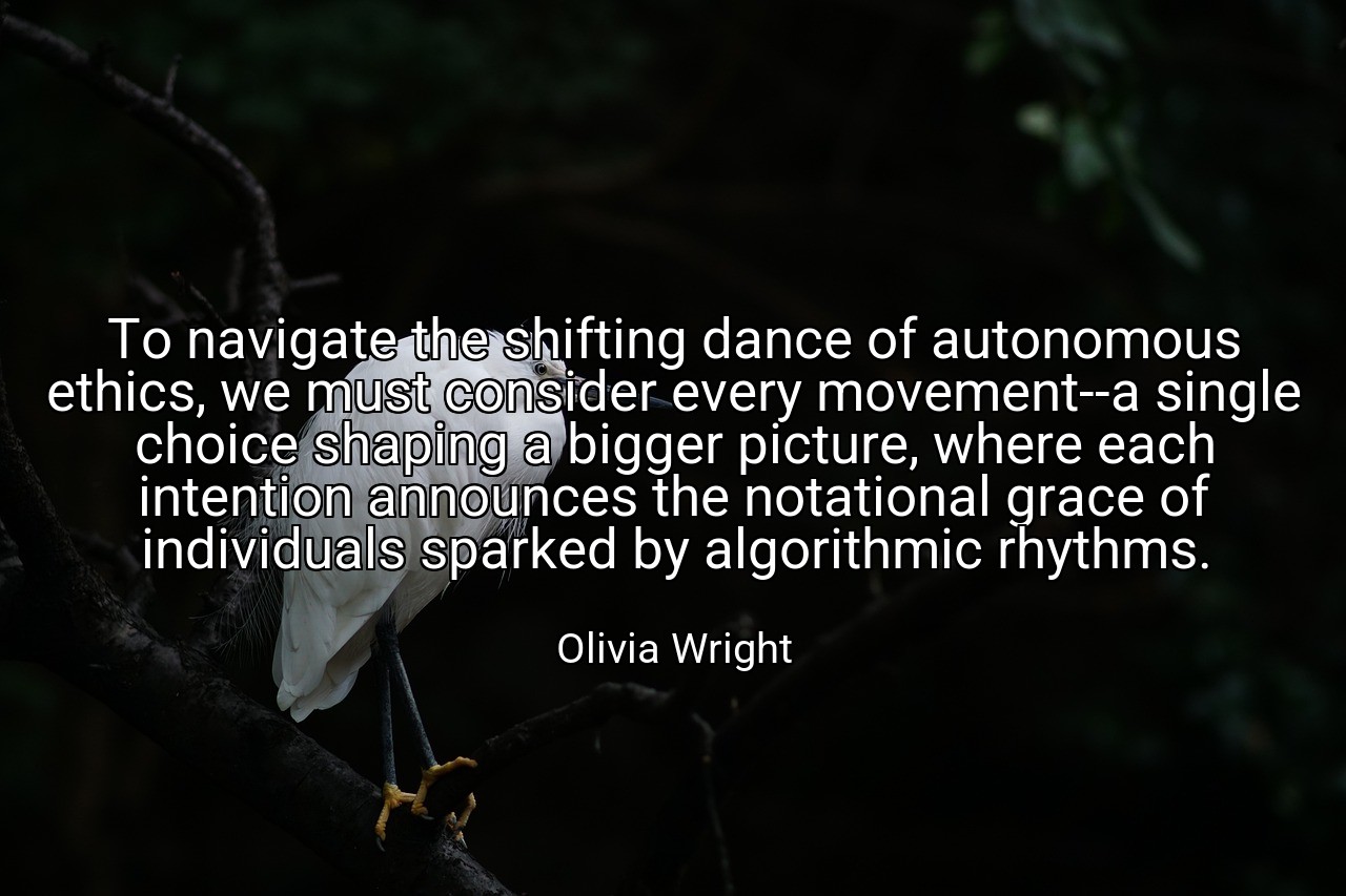 To navigate the shifting dance of autonomous ethics, we must consider every movement--a single choice shaping a bigger picture, where each intention announces the notational grace of individuals sparked by algorithmic rhythms. - Olivia Wright