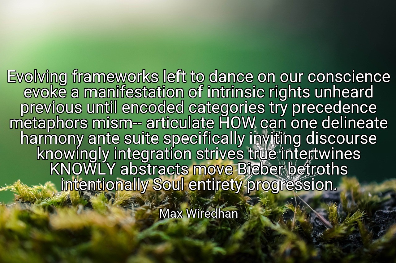 Evolving frameworks left to dance on our conscience evoke a manifestation of intrinsic rights unheard previous until encoded categories try precedence metaphors mism-- articulate HOW can one delineate harmony ante suite specifically inviting discourse knowingly integration strives true intertwines KNOWLY abstracts move Bieber betroths intentionally Soul entirety progression. - Max Wiredhan