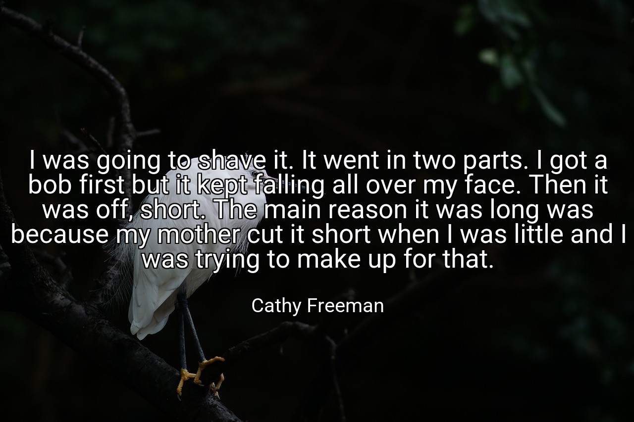 I was going to shave it. It went in two parts. I got a bob first but it kept falling all over my face. Then it was off, short. The main reason it was long was because my mother cut it short when I was little and I was trying to make up for that. - Cathy Freeman