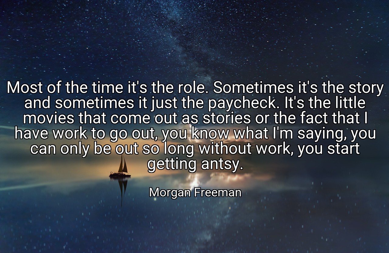 Most of the time it's the role. Sometimes it's the story and sometimes it just the paycheck. It's the little movies that come out as stories or the fact that I have work to go out, you know what I'm saying, you can only be out so long without work, you start getting antsy. - Morgan Freeman