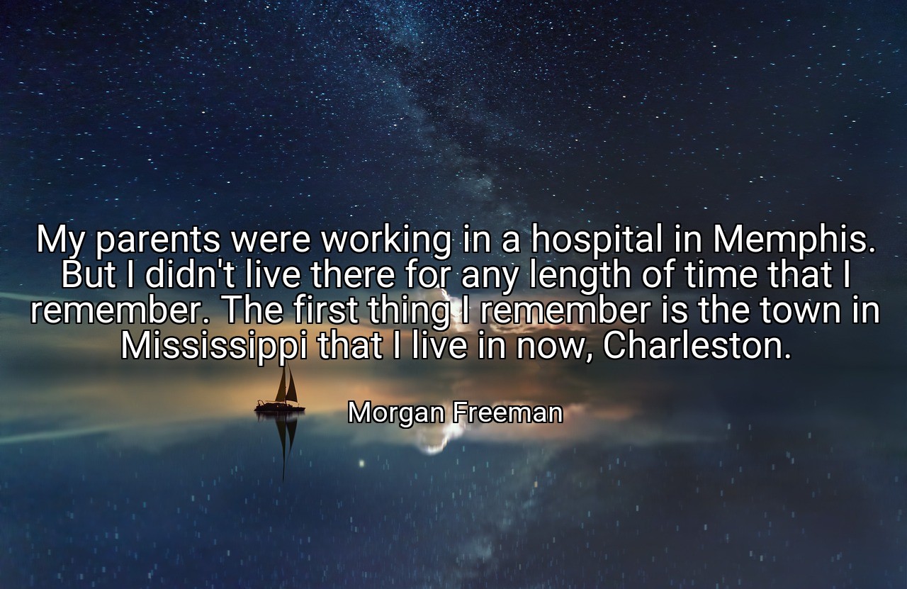 My parents were working in a hospital in Memphis. But I didn't live there for any length of time that I remember. The first thing I remember is the town in Mississippi that I live in now, Charleston. - Morgan Freeman