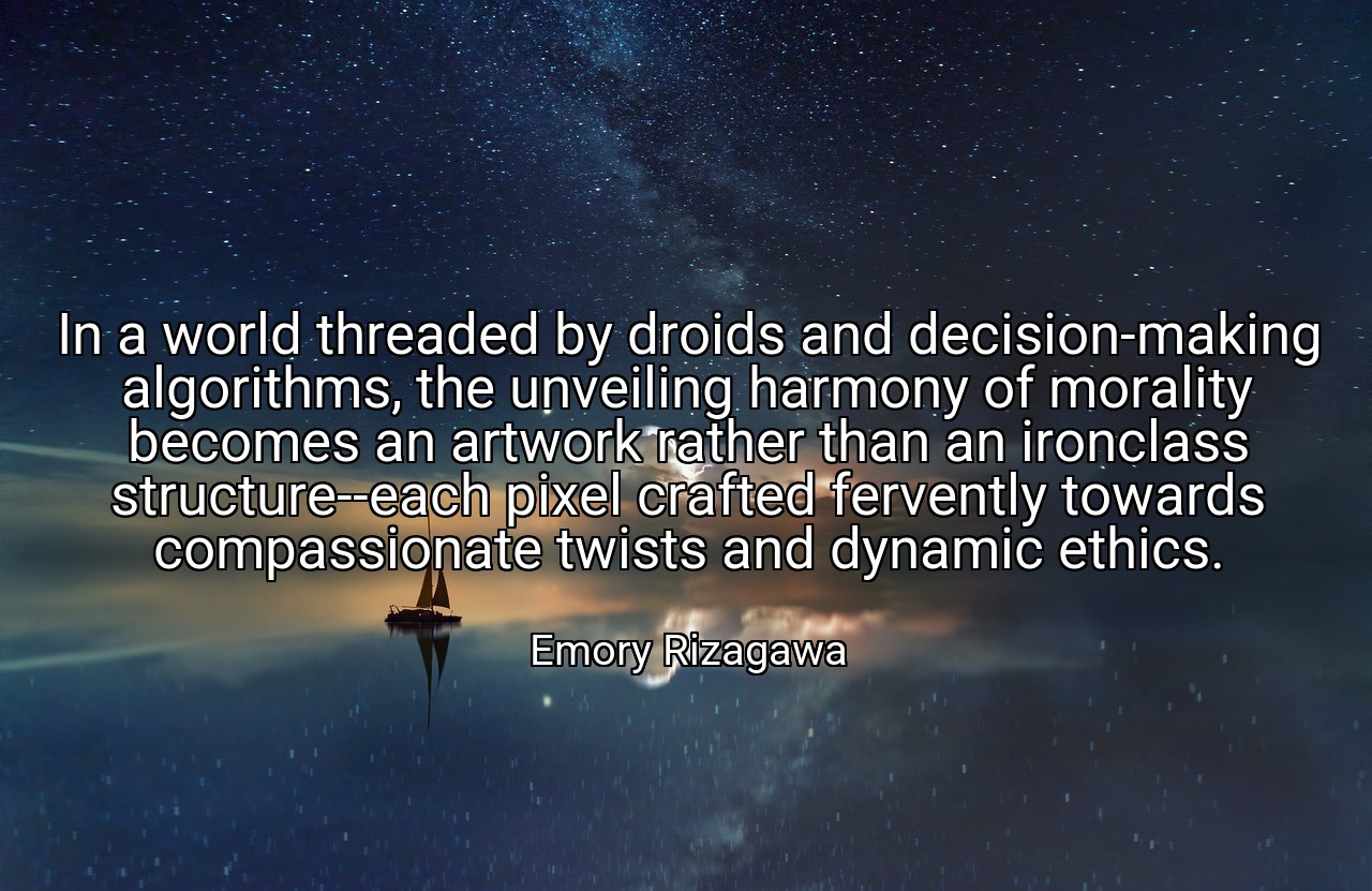 In a world threaded by droids and decision-making algorithms, the unveiling harmony of morality becomes an artwork rather than an ironclass structure--each pixel crafted fervently towards compassionate twists and dynamic ethics. - Emory Rizagawa