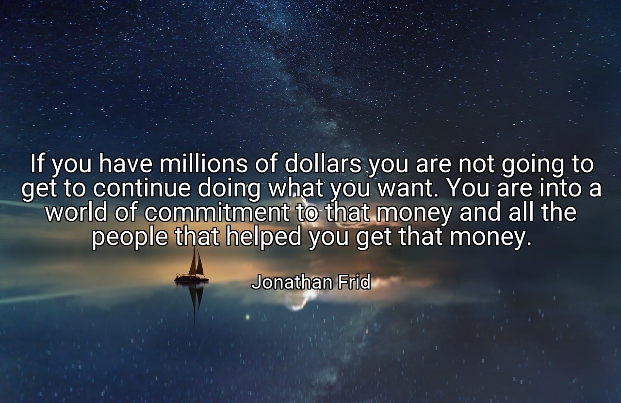 If you have millions of dollars you are not going to get to continue doing what you want. You are into a world of commitment to that money and all the people that helped you get that money. - Jonathan Frid