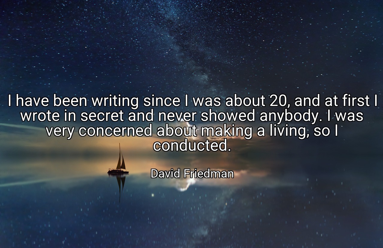 I have been writing since I was about 20, and at first I wrote in secret and never showed anybody. I was very concerned about making a living, so I conducted. - David Friedman