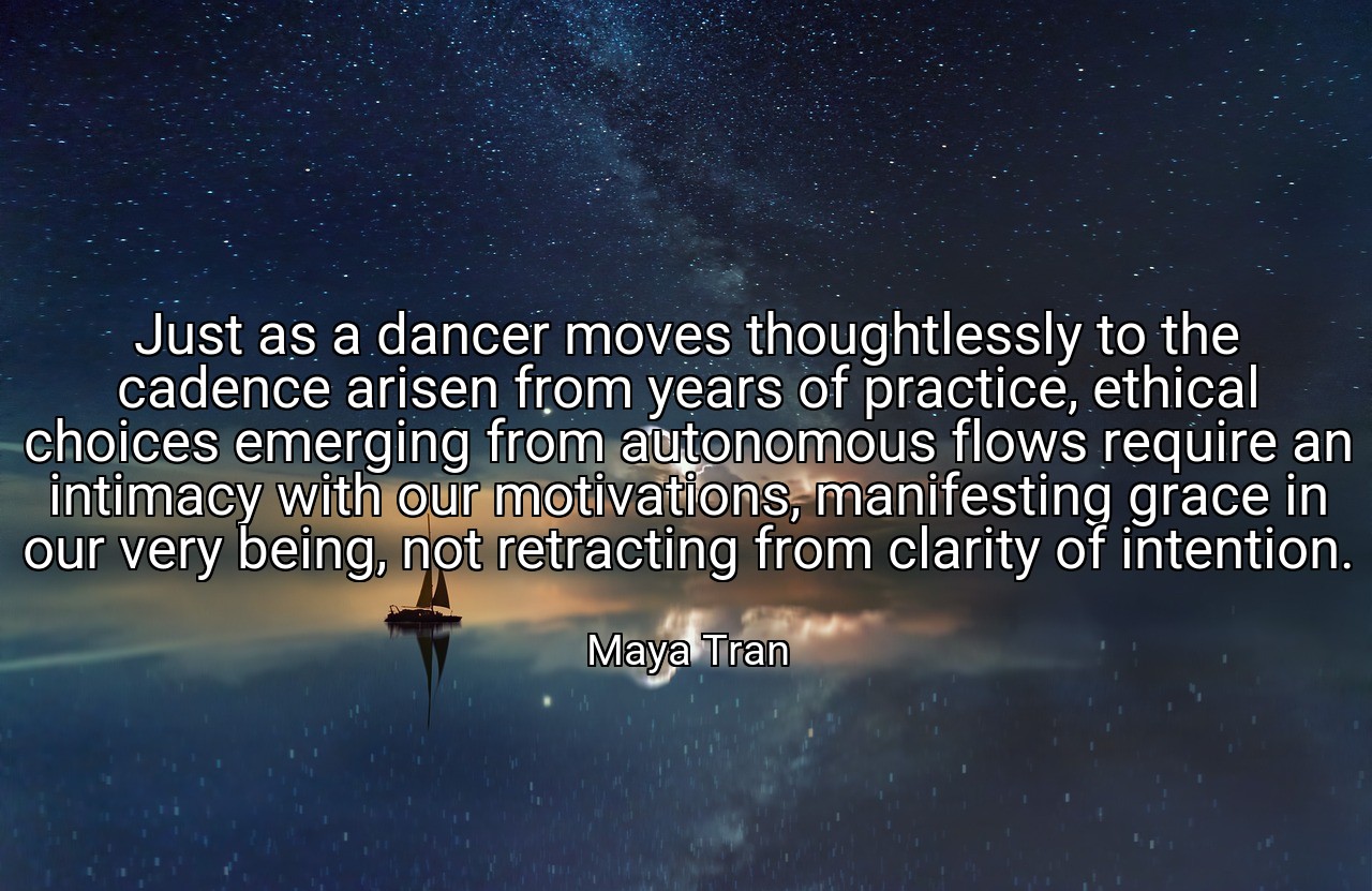 Just as a dancer moves thoughtlessly to the cadence arisen from years of practice, ethical choices emerging from autonomous flows require an intimacy with our motivations, manifesting grace in our very being, not retracting from clarity of intention. - Maya Tran