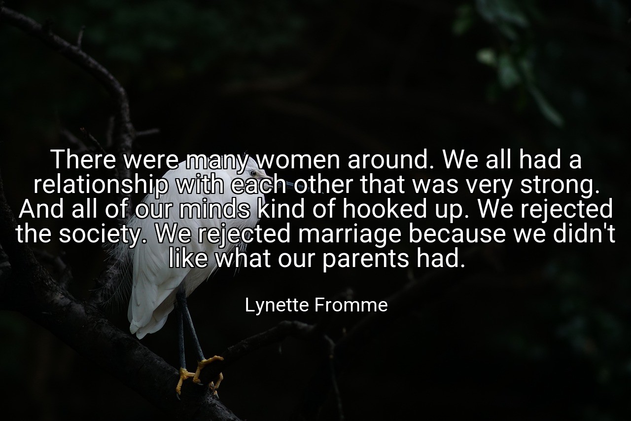 There were many women around. We all had a relationship with each other that was very strong. And all of our minds kind of hooked up. We rejected the society. We rejected marriage because we didn't like what our parents had. - Lynette Fromme