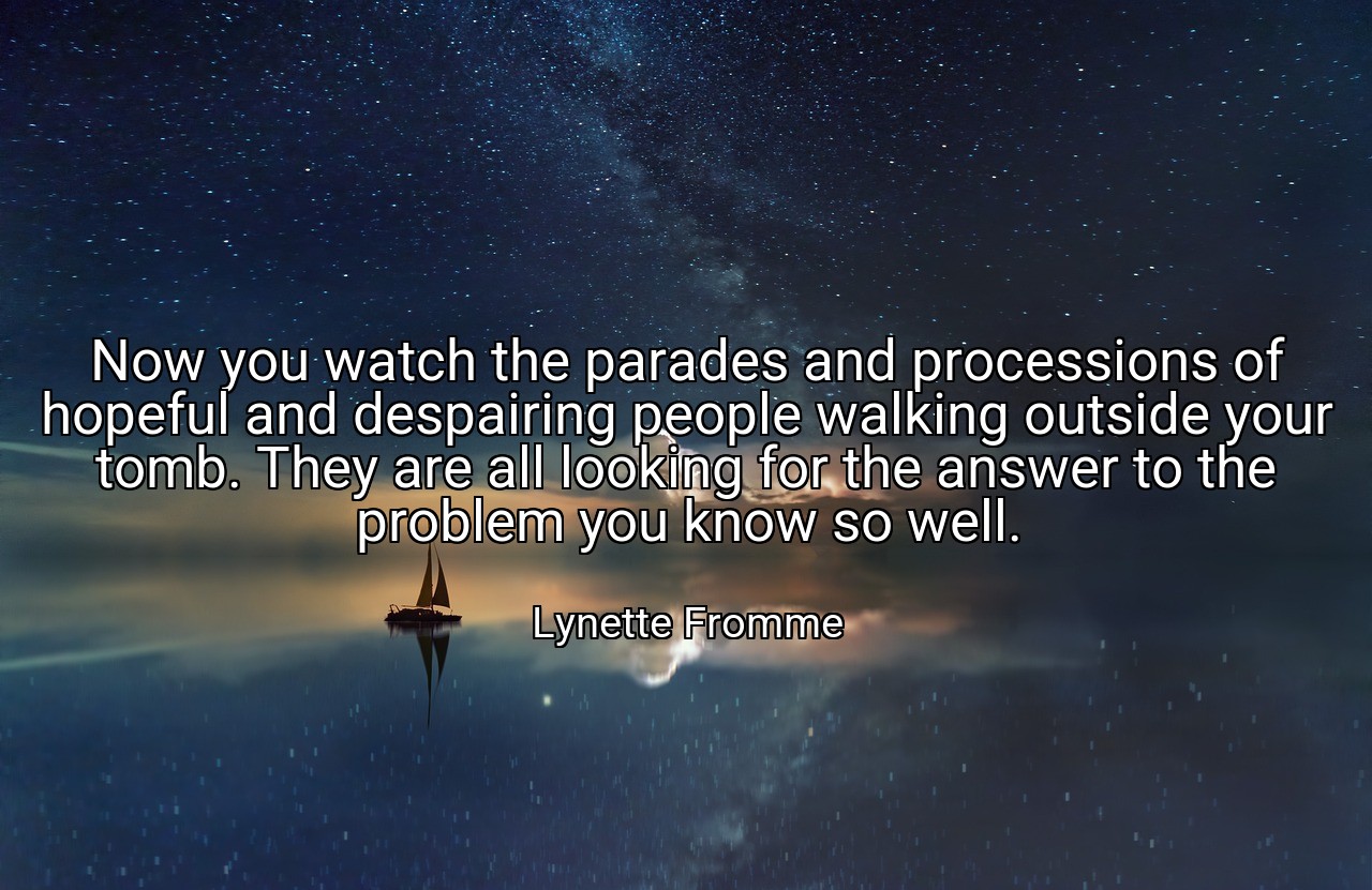 Now you watch the parades and processions of hopeful and despairing people walking outside your tomb. They are all looking for the answer to the problem you know so well. - Lynette Fromme