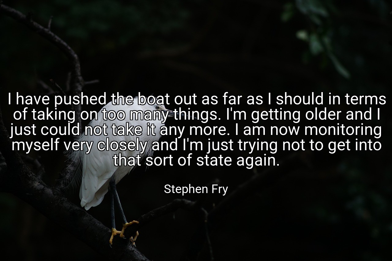 I have pushed the boat out as far as I should in terms of taking on too many things. I'm getting older and I just could not take it any more. I am now monitoring myself very closely and I'm just trying not to get into that sort of state again. - Stephen Fry
