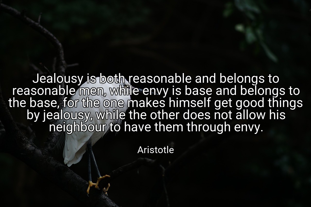 Jealousy is both reasonable and belongs to reasonable men, while envy is base and belongs to the base, for the one makes himself get good things by jealousy, while the other does not allow his neighbour to have them through envy. - Aristotle