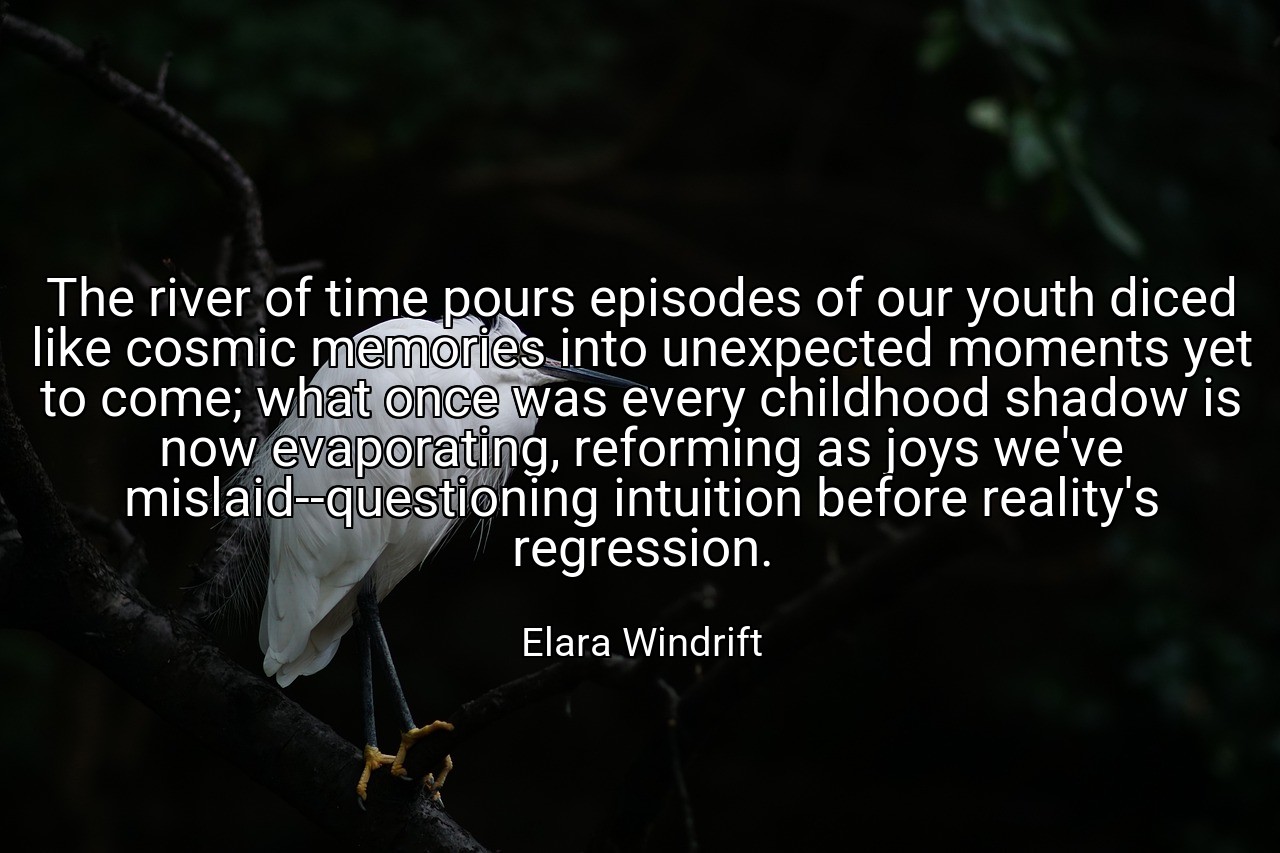 The river of time pours episodes of our youth diced like cosmic memories into unexpected moments yet to come; what once was every childhood shadow is now evaporating, reforming as joys we've mislaid--questioning intuition before reality's regression. - Elara Windrift