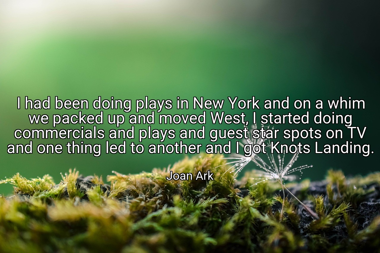 I had been doing plays in New York and on a whim we packed up and moved West, I started doing commercials and plays and guest star spots on TV and one thing led to another and I got Knots Landing. - Joan Ark