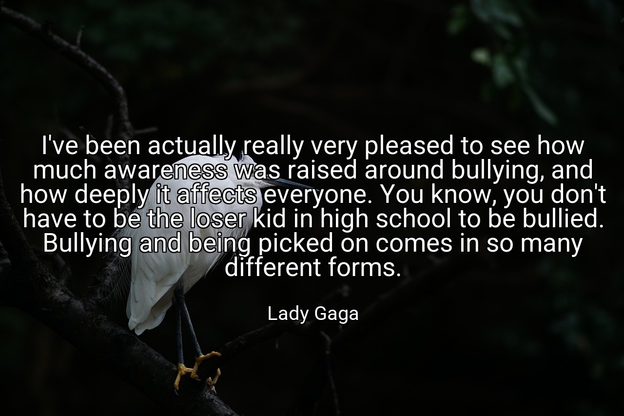 I've been actually really very pleased to see how much awareness was raised around bullying, and how deeply it affects everyone. You know, you don't have to be the loser kid in high school to be bullied. Bullying and being picked on comes in so many different forms. - Lady Gaga