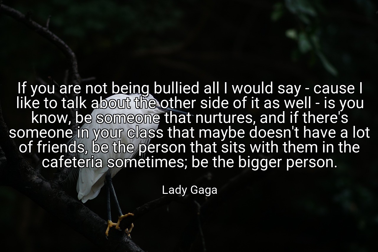 If you are not being bullied all I would say - cause I like to talk about the other side of it as well - is you know, be someone that nurtures, and if there's someone in your class that maybe doesn't have a lot of friends, be the person that sits with them in the cafeteria sometimes; be the bigger person. - Lady Gaga
