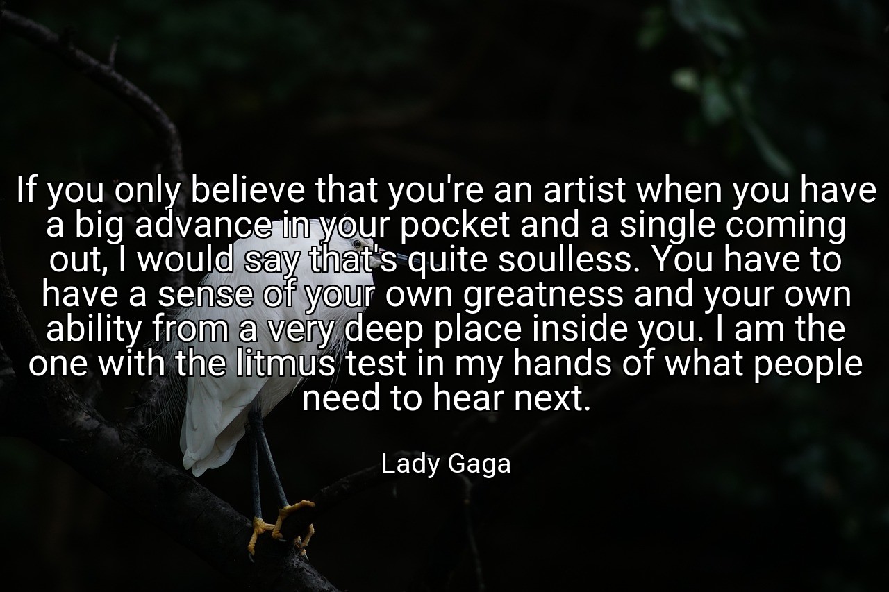 If you only believe that you're an artist when you have a big advance in your pocket and a single coming out, I would say that's quite soulless. You have to have a sense of your own greatness and your own ability from a very deep place inside you. I am the one with the litmus test in my hands of what people need to hear next. - Lady Gaga