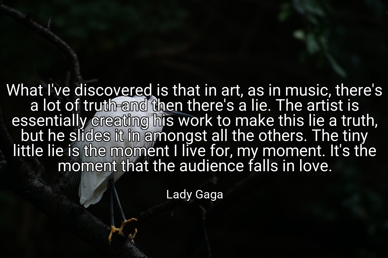 What I've discovered is that in art, as in music, there's a lot of truth-and then there's a lie. The artist is essentially creating his work to make this lie a truth, but he slides it in amongst all the others. The tiny little lie is the moment I live for, my moment. It's the moment that the audience falls in love. - Lady Gaga