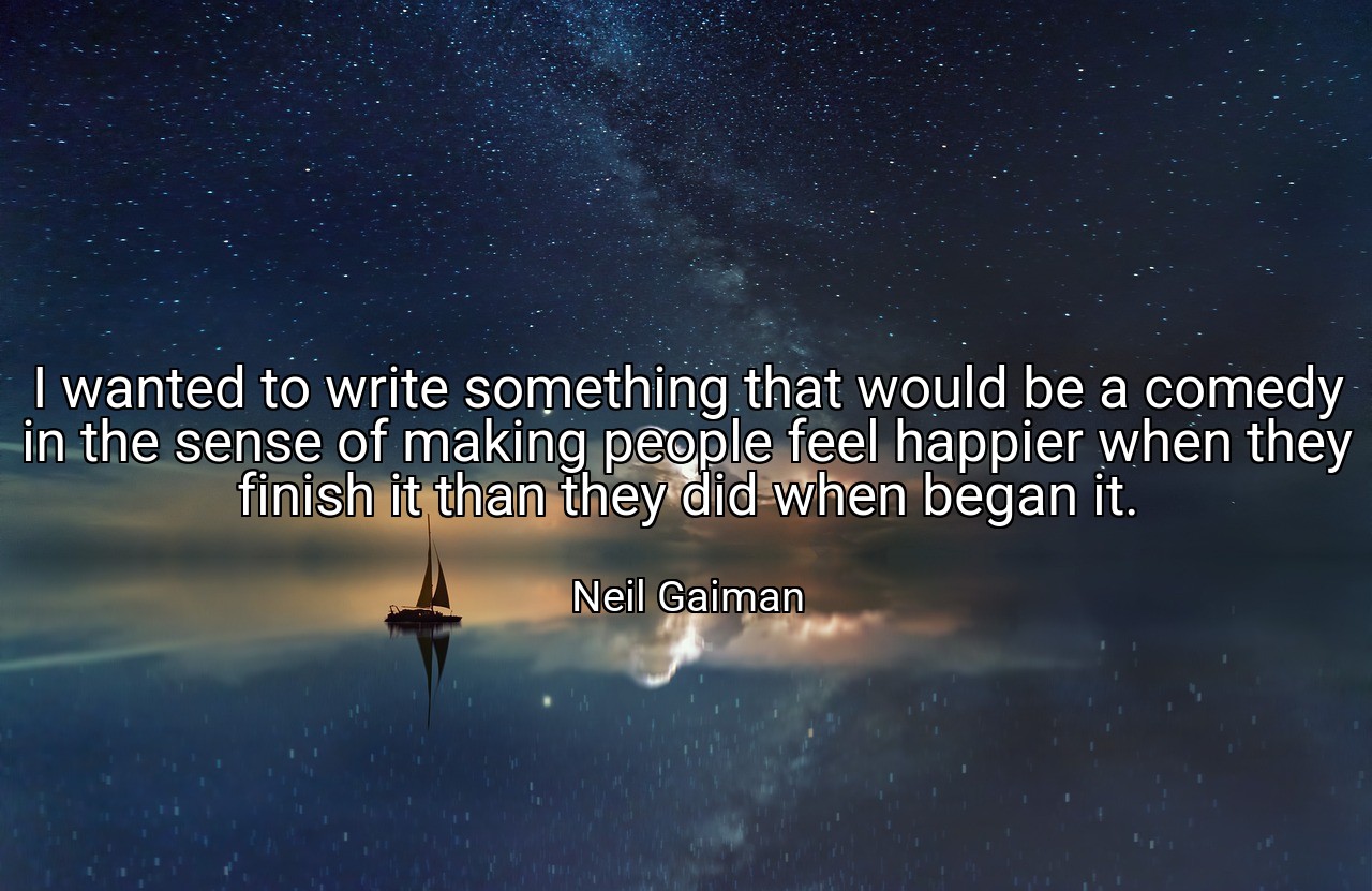 I wanted to write something that would be a comedy in the sense of making people feel happier when they finish it than they did when began it. - Neil Gaiman