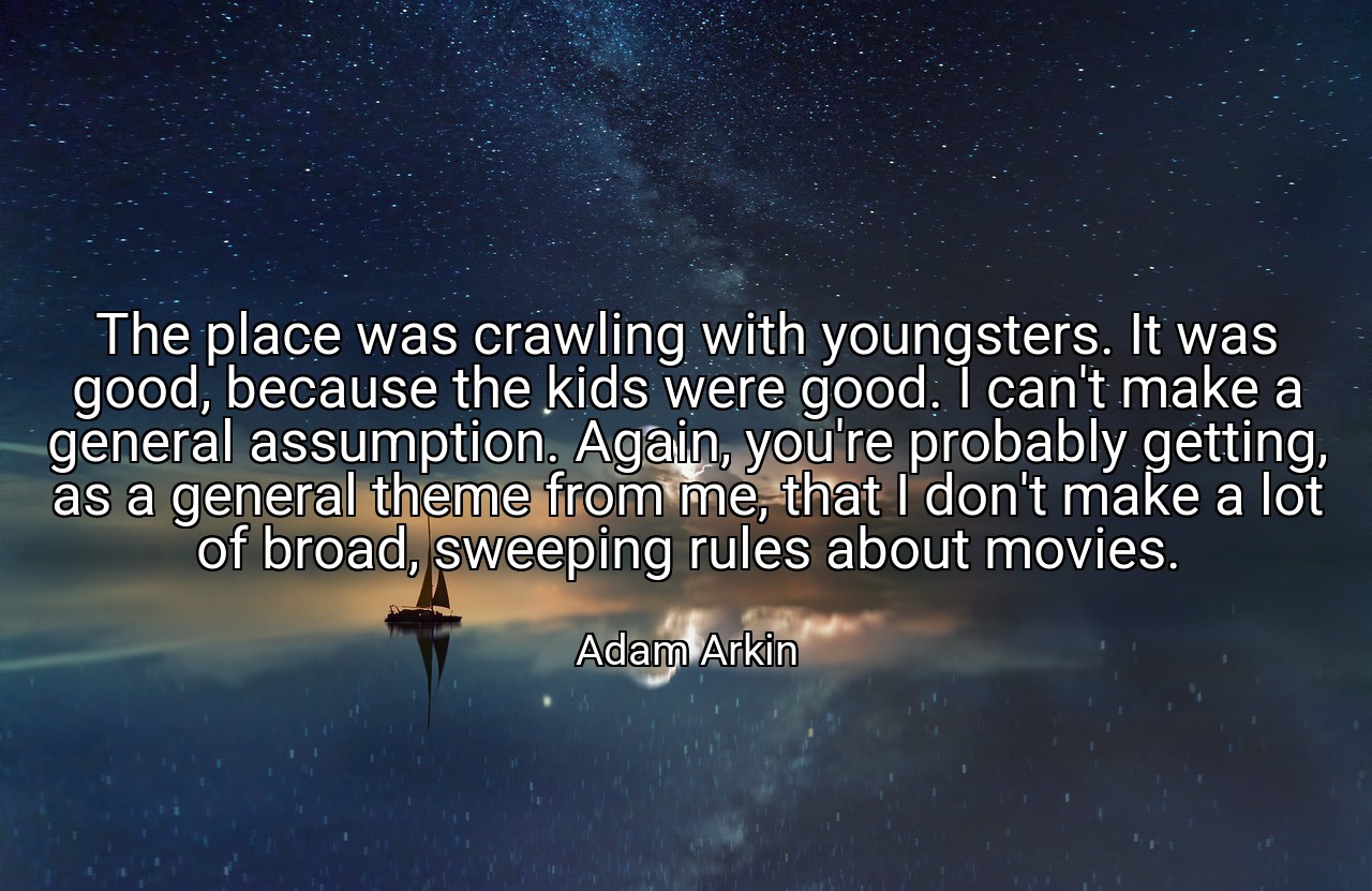 The place was crawling with youngsters. It was good, because the kids were good. I can't make a general assumption. Again, you're probably getting, as a general theme from me, that I don't make a lot of broad, sweeping rules about movies. - Adam Arkin