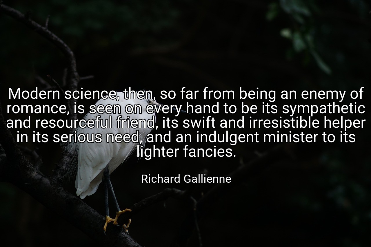 Modern science, then, so far from being an enemy of romance, is seen on every hand to be its sympathetic and resourceful friend, its swift and irresistible helper in its serious need, and an indulgent minister to its lighter fancies. - Richard Gallienne