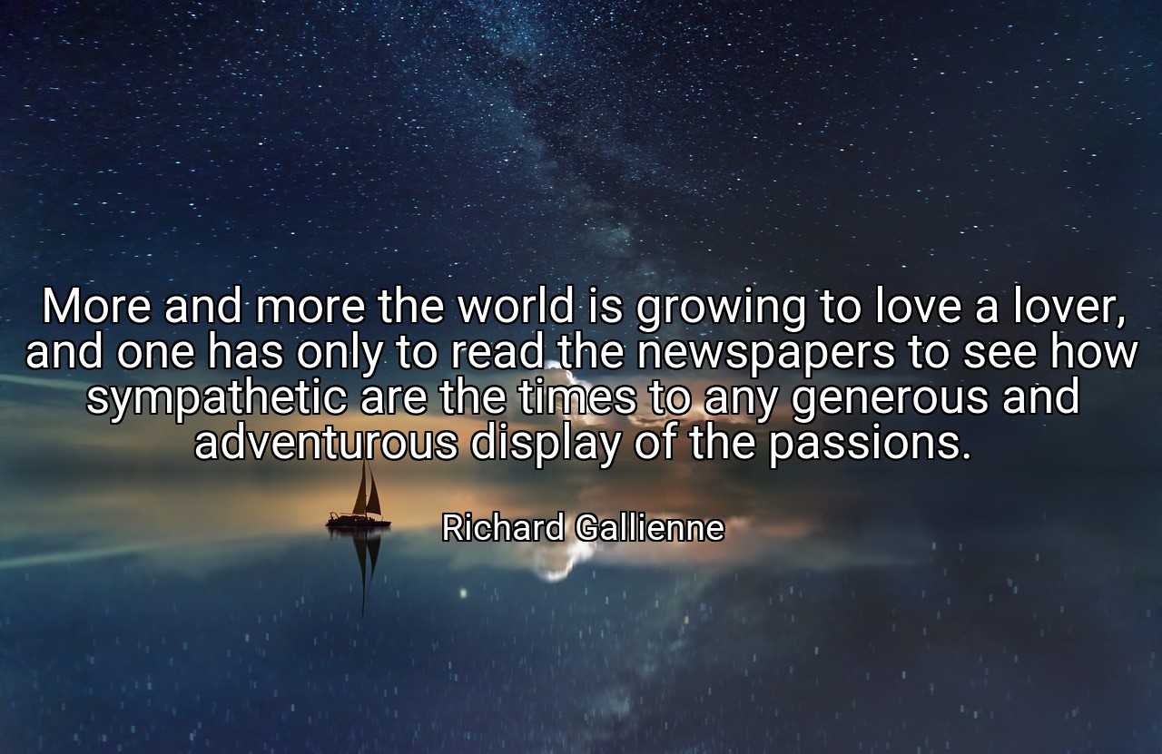 More and more the world is growing to love a lover, and one has only to read the newspapers to see how sympathetic are the times to any generous and adventurous display of the passions. - Richard Gallienne