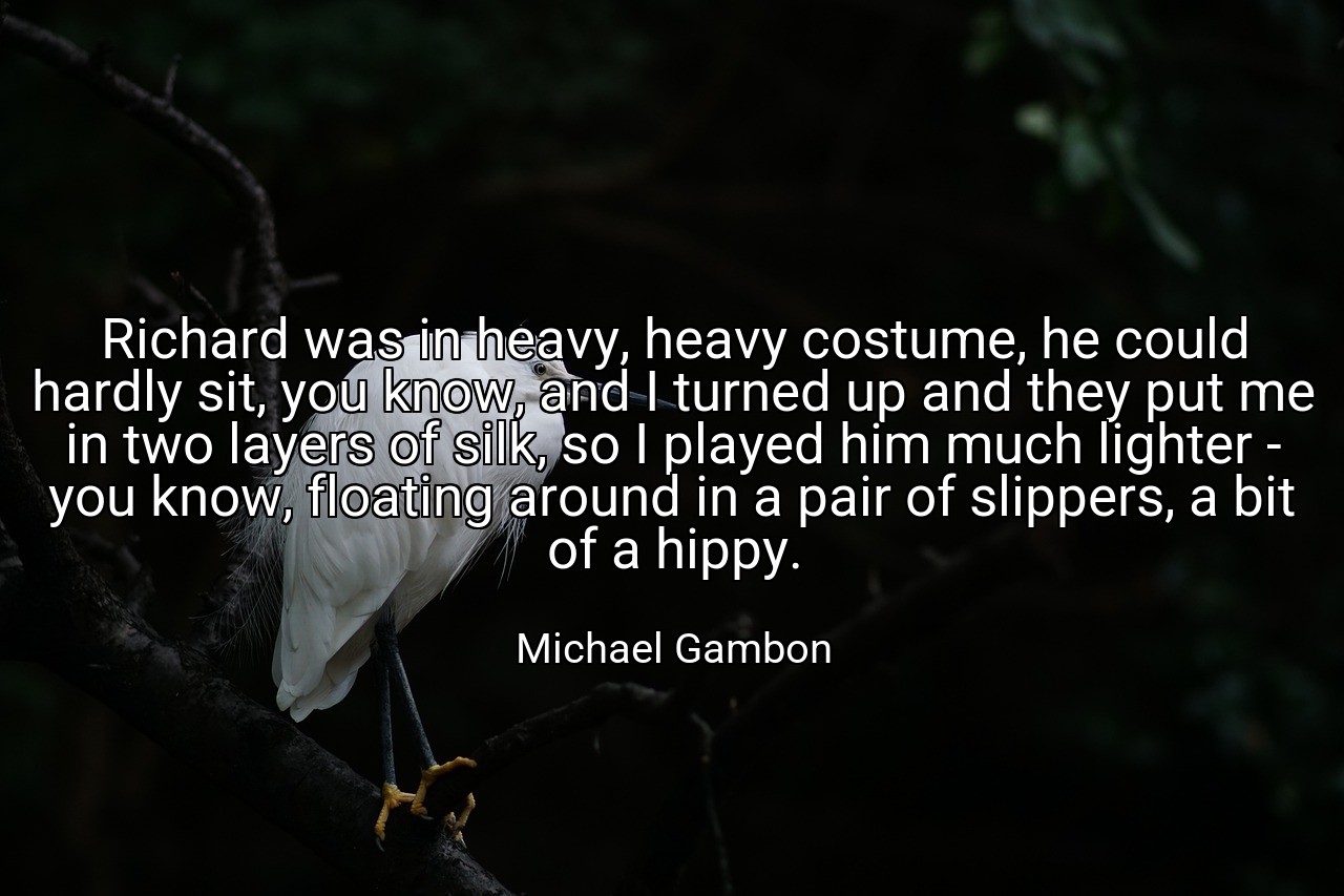 Richard was in heavy, heavy costume, he could hardly sit, you know, and I turned up and they put me in two layers of silk, so I played him much lighter - you know, floating around in a pair of slippers, a bit of a hippy. - Michael Gambon