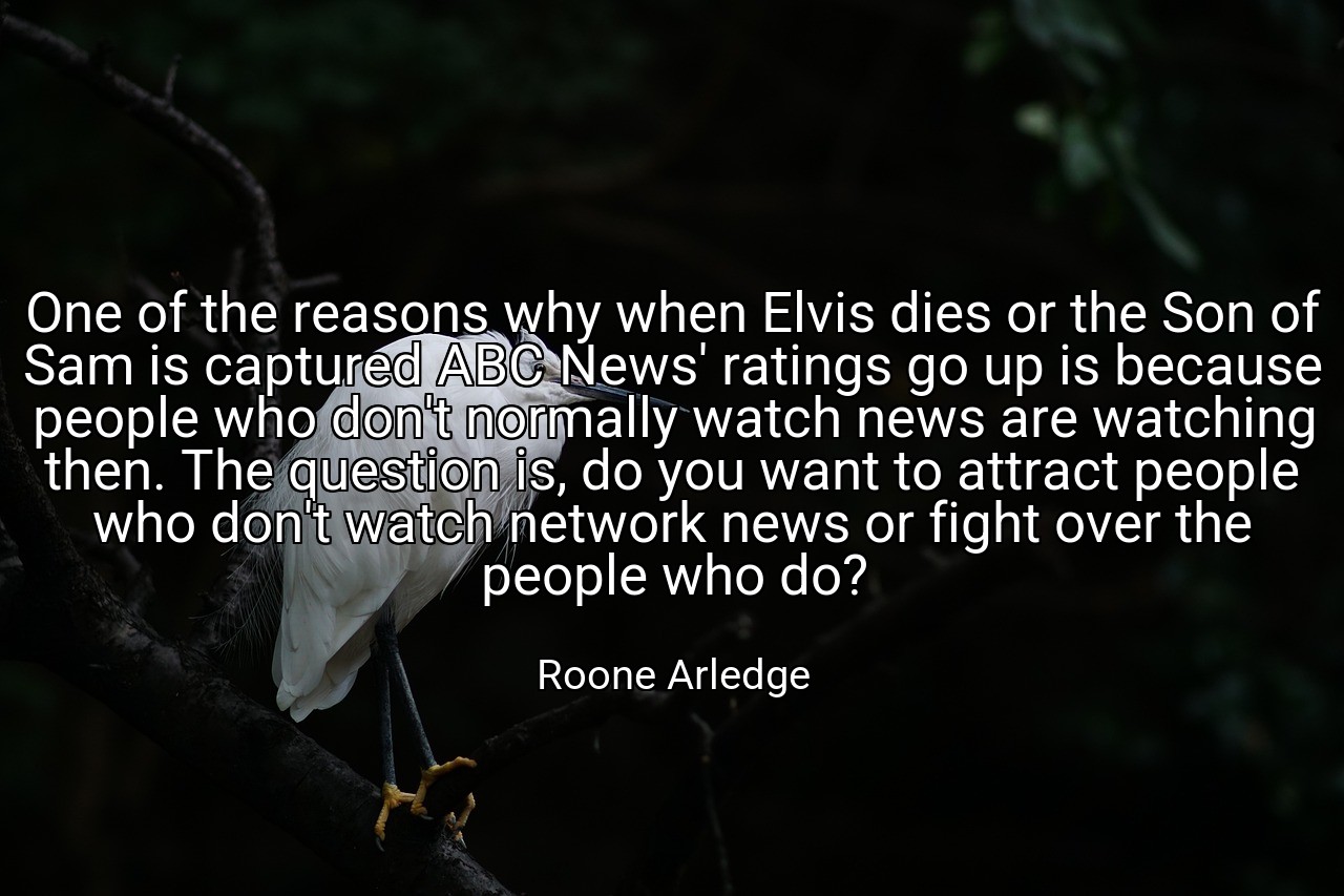 One of the reasons why when Elvis dies or the Son of Sam is captured ABC News' ratings go up is because people who don't normally watch news are watching then. The question is, do you want to attract people who don't watch network news or fight over the people who do? - Roone Arledge