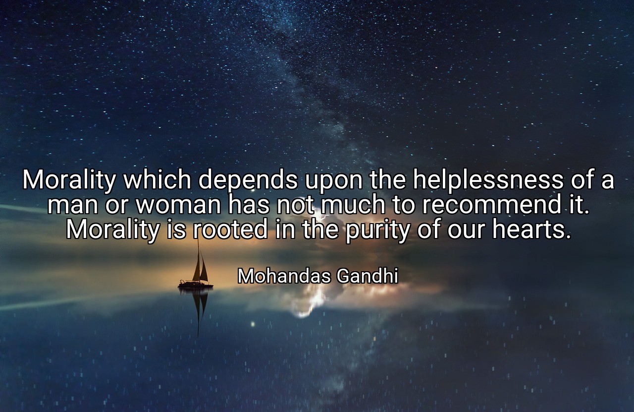 Morality which depends upon the helplessness of a man or woman has not much to recommend it. Morality is rooted in the purity of our hearts. - Mohandas Gandhi