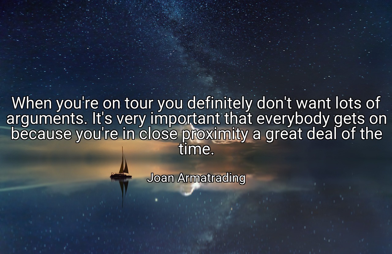 When you're on tour you definitely don't want lots of arguments. It's very important that everybody gets on because you're in close proximity a great deal of the time. - Joan Armatrading