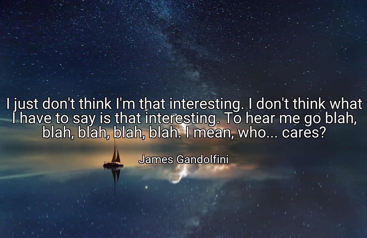 I just don't think I'm that interesting. I don't think what I have to say is that interesting. To hear me go blah, blah, blah, blah, blah. I mean, who... cares? - James Gandolfini