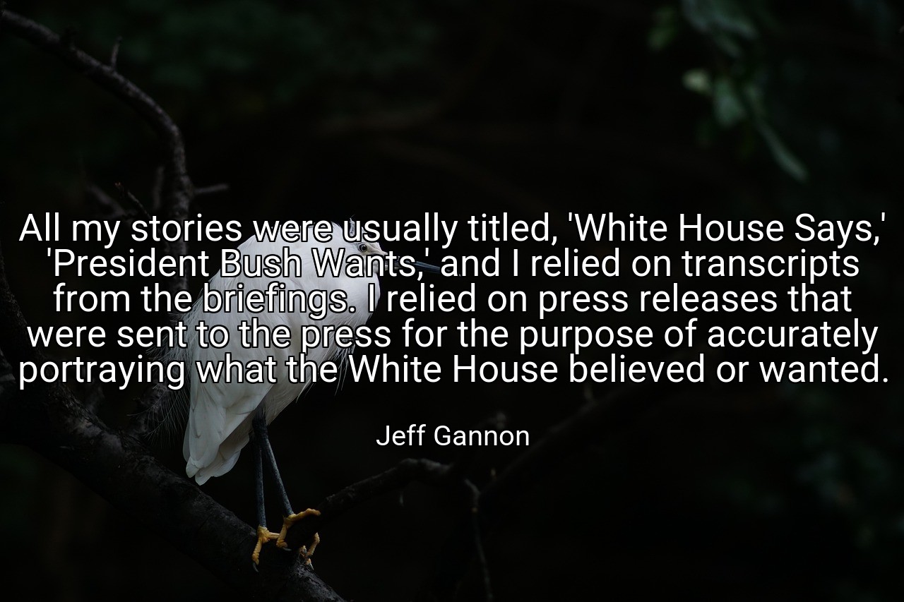 All my stories were usually titled, 'White House Says,' 'President Bush Wants,' and I relied on transcripts from the briefings. I relied on press releases that were sent to the press for the purpose of accurately portraying what the White House believed or wanted. - Jeff Gannon