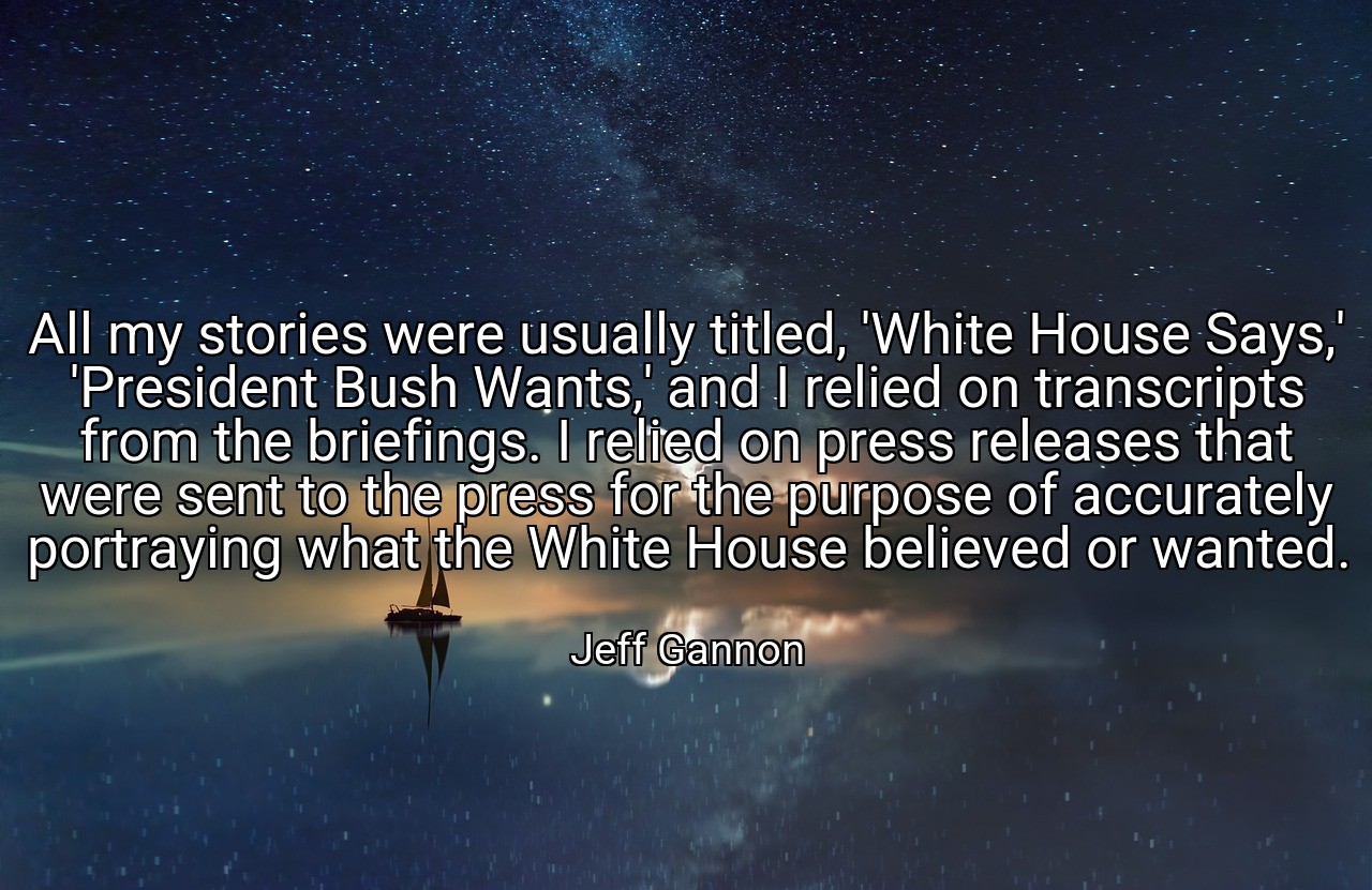 All my stories were usually titled, 'White House Says,' 'President Bush Wants,' and I relied on transcripts from the briefings. I relied on press releases that were sent to the press for the purpose of accurately portraying what the White House believed or wanted. - Jeff Gannon