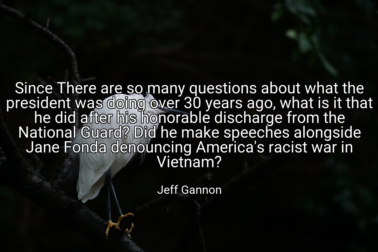 Since There are so many questions about what the president was doing over 30 years ago, what is it that he did after his honorable discharge from the National Guard? Did he make speeches alongside Jane Fonda denouncing America's racist war in Vietnam? - Jeff Gannon