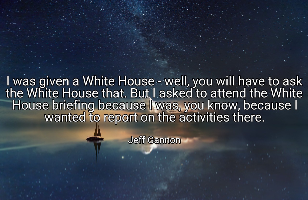I was given a White House - well, you will have to ask the White House that. But I asked to attend the White House briefing because I was, you know, because I wanted to report on the activities there. - Jeff Gannon