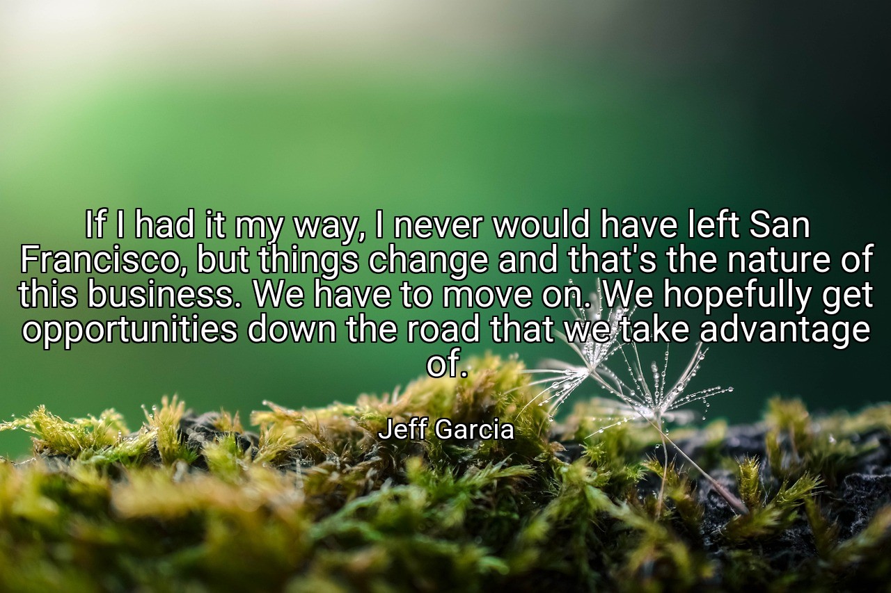 If I had it my way, I never would have left San Francisco, but things change and that's the nature of this business. We have to move on. We hopefully get opportunities down the road that we take advantage of. - Jeff Garcia