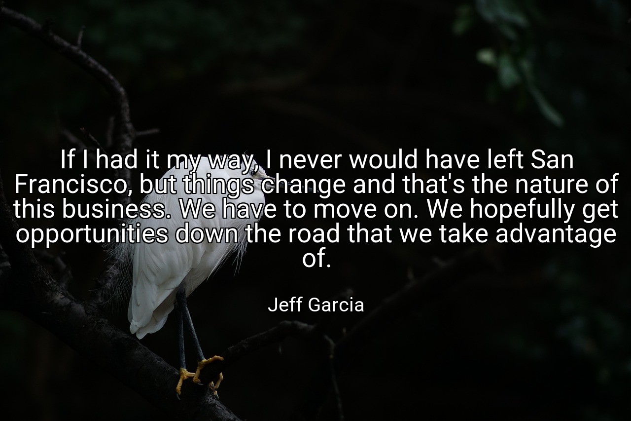 If I had it my way, I never would have left San Francisco, but things change and that's the nature of this business. We have to move on. We hopefully get opportunities down the road that we take advantage of. - Jeff Garcia