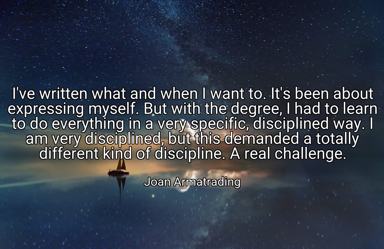 I've written what and when I want to. It's been about expressing myself. But with the degree, I had to learn to do everything in a very specific, disciplined way. I am very disciplined, but this demanded a totally different kind of discipline. A real challenge. - Joan Armatrading