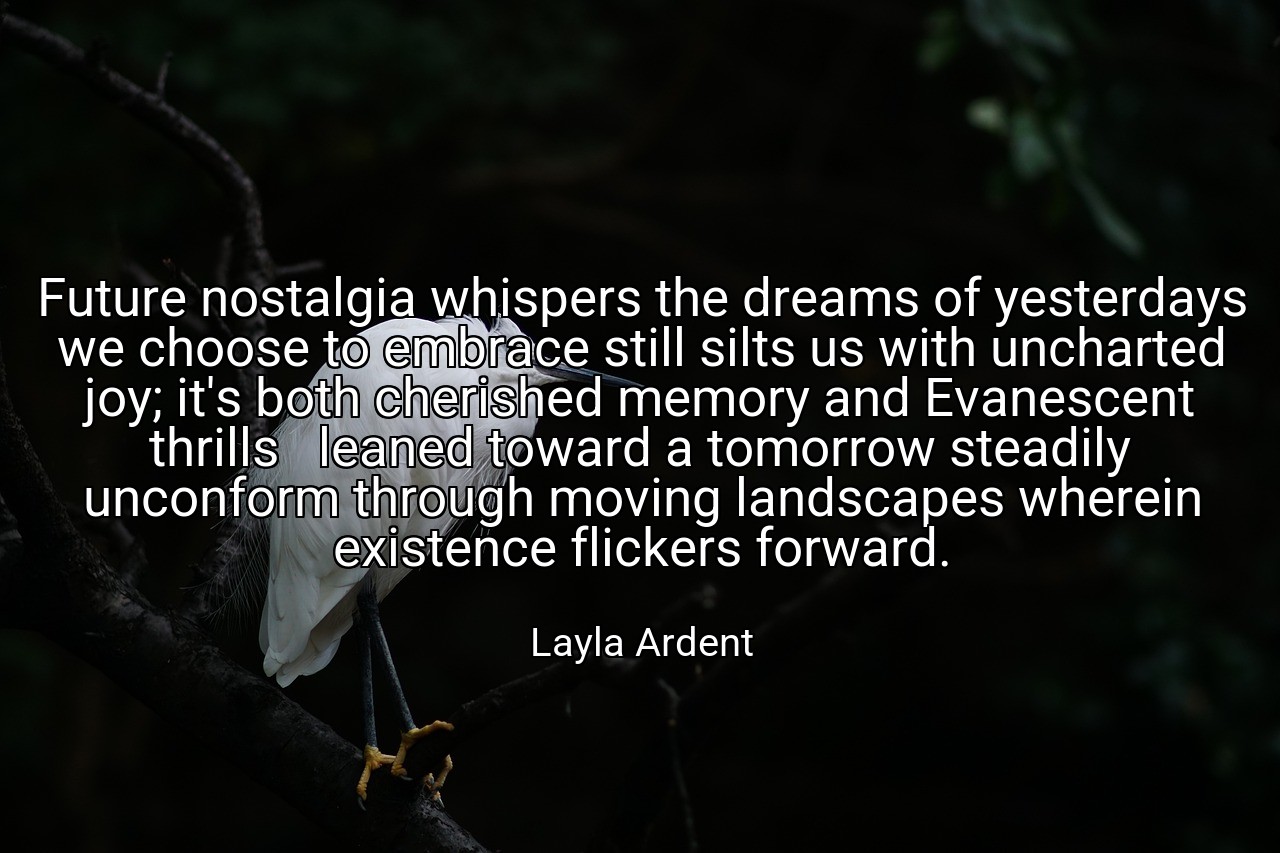 Future nostalgia whispers the dreams of yesterdays we choose to embrace still silts us with uncharted joy; it's both cherished memory and Evanescent thrills   leaned toward a tomorrow steadily unconform through moving landscapes wherein existence flickers forward. - Layla Ardent