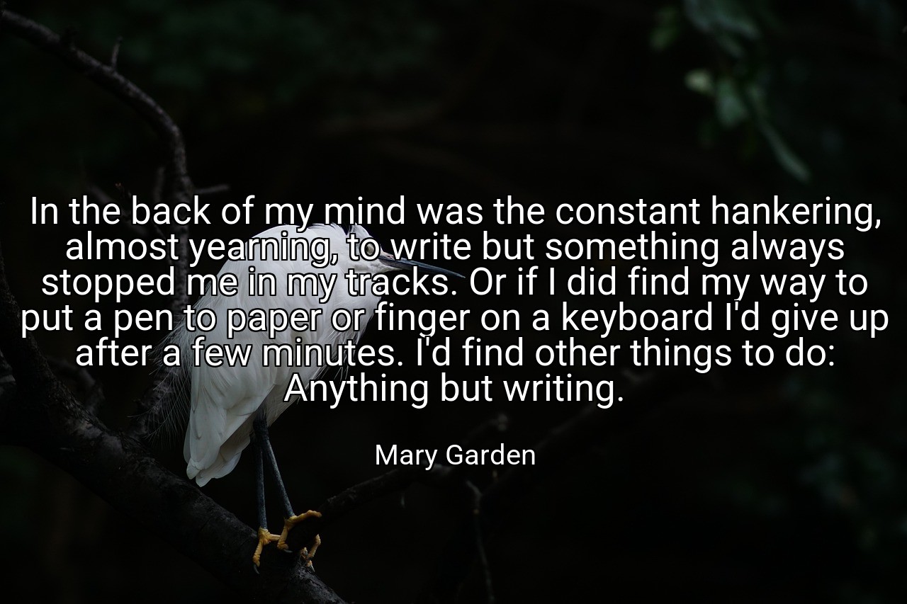 In the back of my mind was the constant hankering, almost yearning, to write but something always stopped me in my tracks. Or if I did find my way to put a pen to paper or finger on a keyboard I'd give up after a few minutes. I'd find other things to do: Anything but writing. - Mary Garden