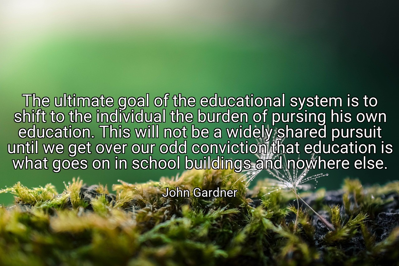 The ultimate goal of the educational system is to shift to the individual the burden of pursing his own education. This will not be a widely shared pursuit until we get over our odd conviction that education is what goes on in school buildings and nowhere else. - John Gardner