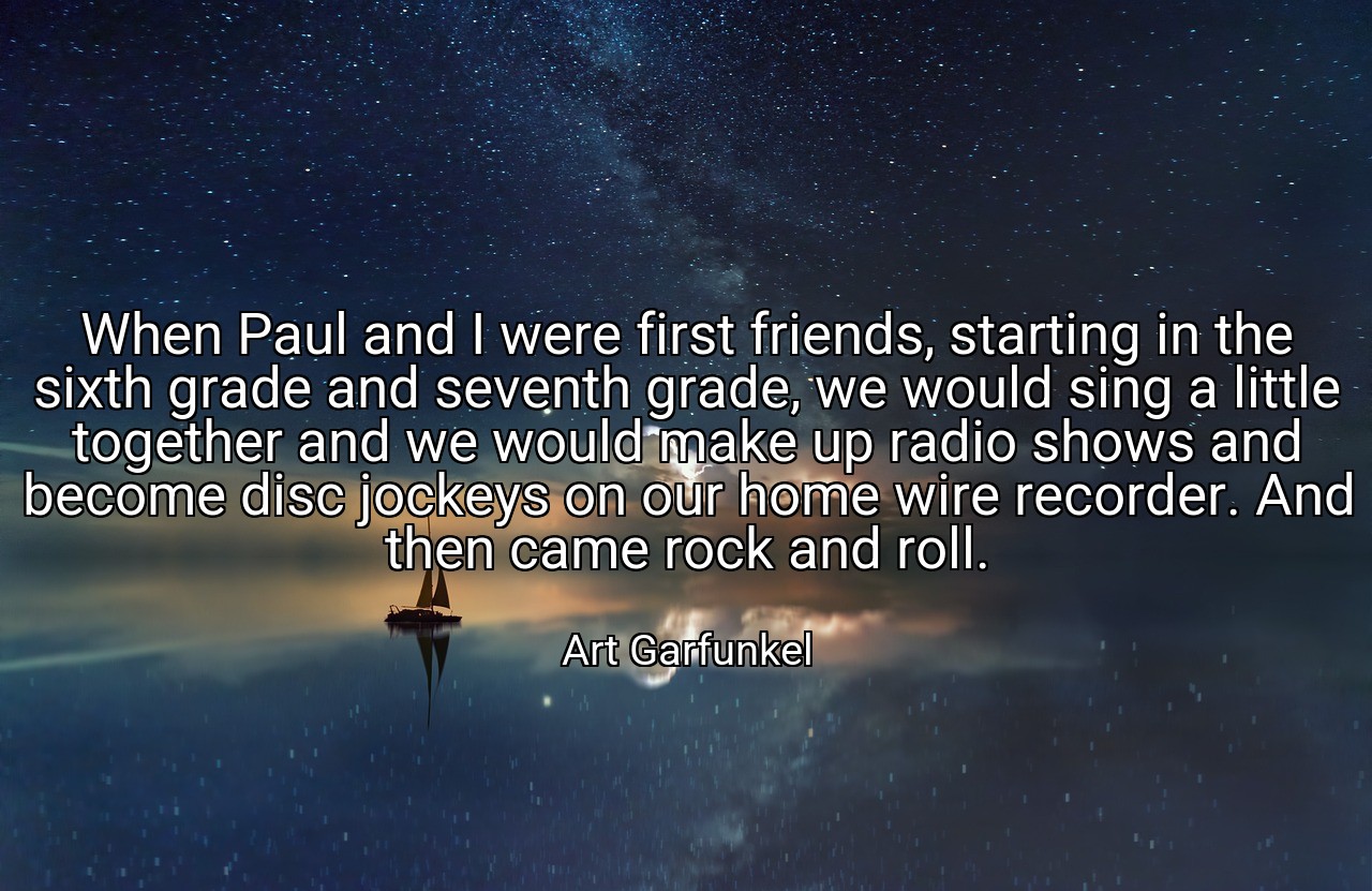When Paul and I were first friends, starting in the sixth grade and seventh grade, we would sing a little together and we would make up radio shows and become disc jockeys on our home wire recorder. And then came rock and roll. - Art Garfunkel