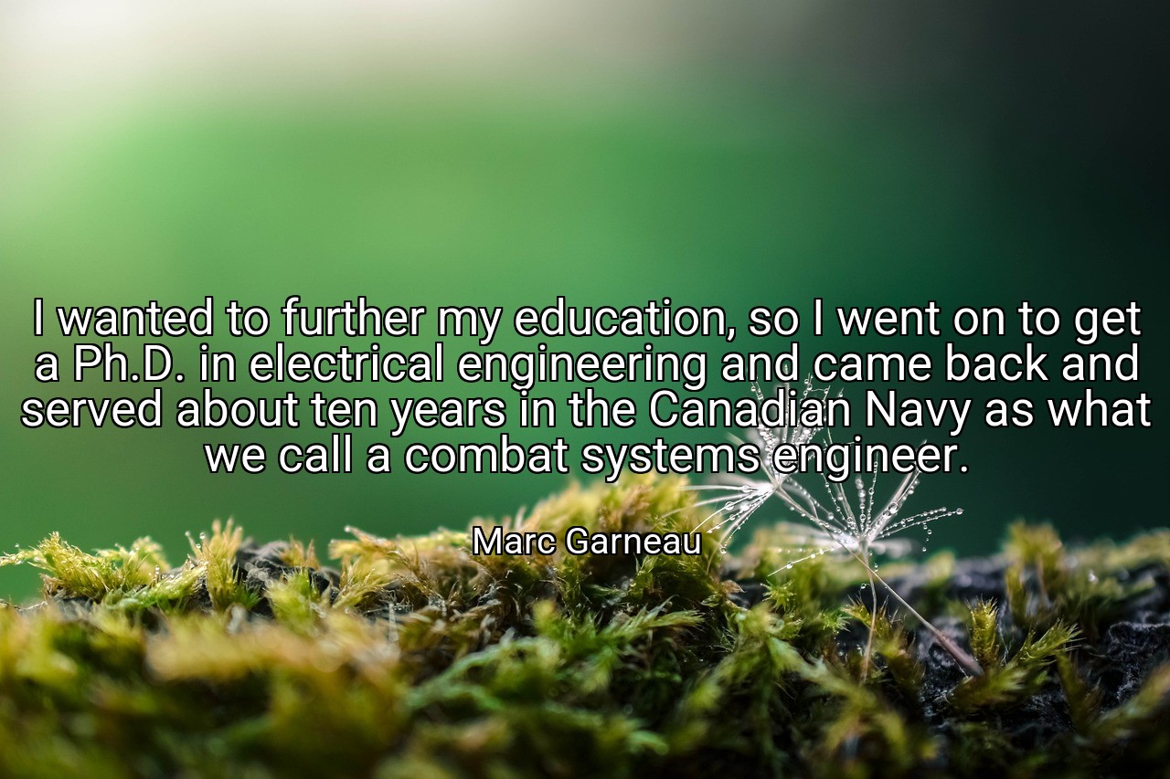 I wanted to further my education, so I went on to get a Ph.D. in electrical engineering and came back and served about ten years in the Canadian Navy as what we call a combat systems engineer. - Marc Garneau