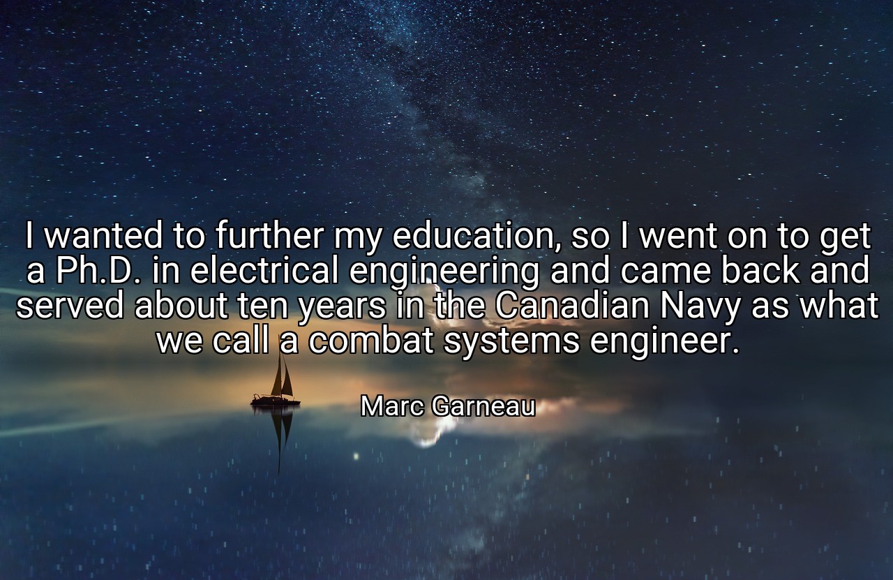 I wanted to further my education, so I went on to get a Ph.D. in electrical engineering and came back and served about ten years in the Canadian Navy as what we call a combat systems engineer. - Marc Garneau