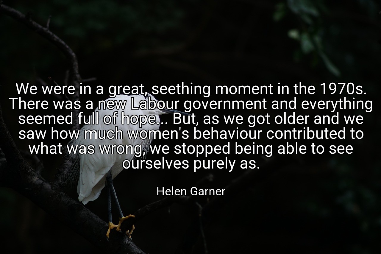 We were in a great, seething moment in the 1970s. There was a new Labour government and everything seemed full of hope... But, as we got older and we saw how much women's behaviour contributed to what was wrong, we stopped being able to see ourselves purely as. - Helen Garner